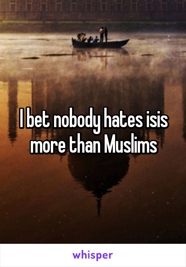 I bet nobody hates isis more than Muslims