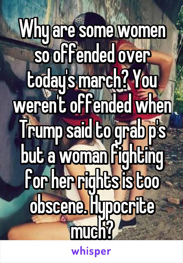 Why are some women so offended over today's march? You weren't offended when Trump said to grab p's but a woman fighting for her rights is too obscene. Hypocrite much?