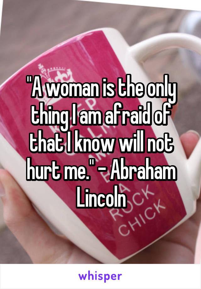 "A woman is the only thing I am afraid of that I know will not hurt me." - Abraham Lincoln