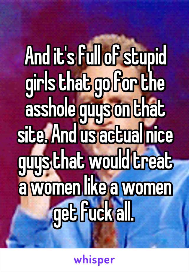 And it's full of stupid girls that go for the asshole guys on that site. And us actual nice guys that would treat a women like a women get fuck all. 