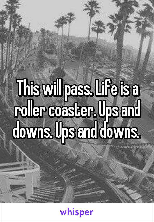 This will pass. Life is a roller coaster. Ups and downs. Ups and downs. 