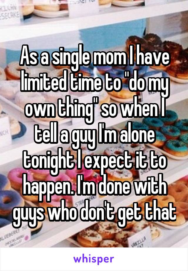 As a single mom I have limited time to "do my own thing" so when I tell a guy I'm alone tonight I expect it to happen. I'm done with guys who don't get that