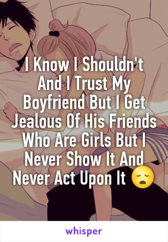 I Know I Shouldn't And I Trust My Boyfriend But I Get Jealous Of His Friends Who Are Girls But I Never Show It And Never Act Upon It 😳