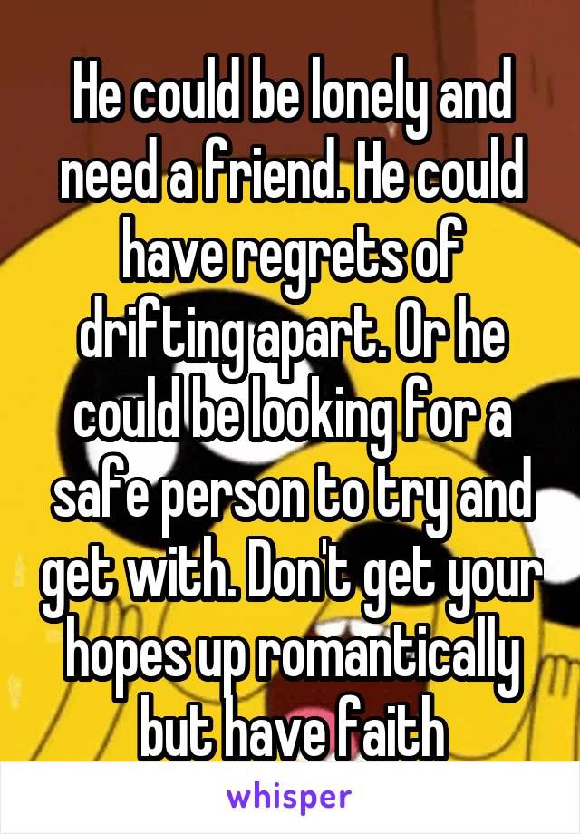 He could be lonely and need a friend. He could have regrets of drifting apart. Or he could be looking for a safe person to try and get with. Don't get your hopes up romantically but have faith