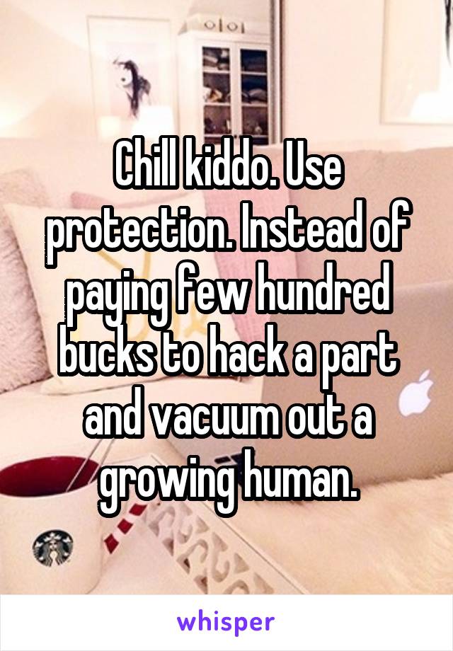 Chill kiddo. Use protection. Instead of paying few hundred bucks to hack a part and vacuum out a growing human.