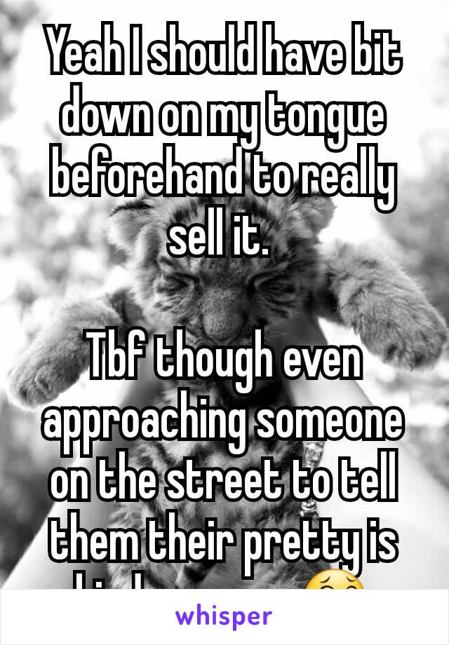 Yeah I should have bit down on my tongue beforehand to really sell it. 

Tbf though even approaching someone on the street to tell them their pretty is kinda creepy 😂