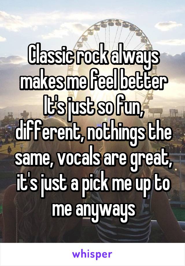 Classic rock always makes me feel better
It's just so fun, different, nothings the same, vocals are great, it's just a pick me up to me anyways