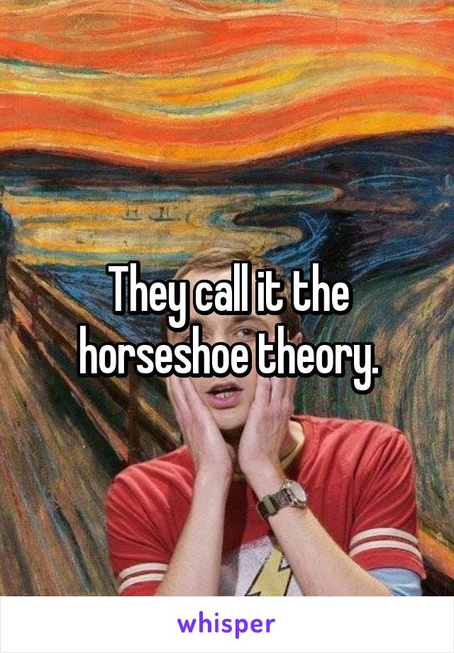 They call it the horseshoe theory.