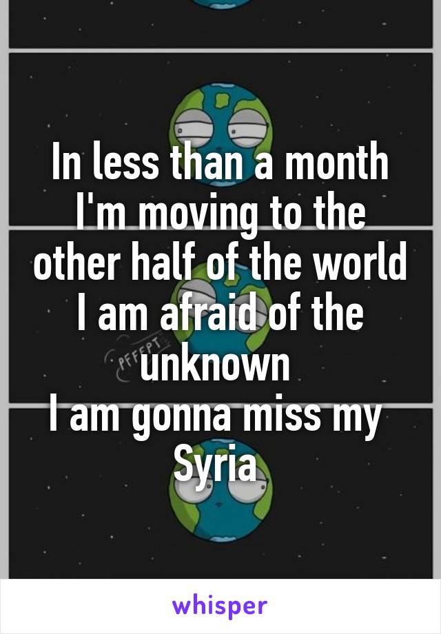 In less than a month I'm moving to the other half of the world
I am afraid of the unknown 
I am gonna miss my 
Syria 