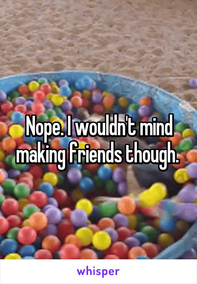 Nope. I wouldn't mind making friends though. 