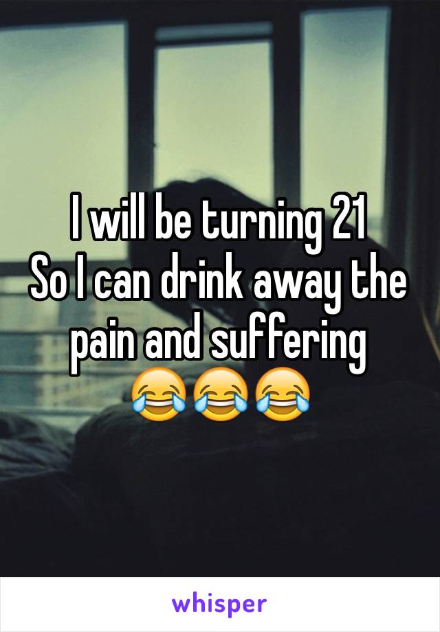 I will be turning 21
So I can drink away the pain and suffering 
😂😂😂