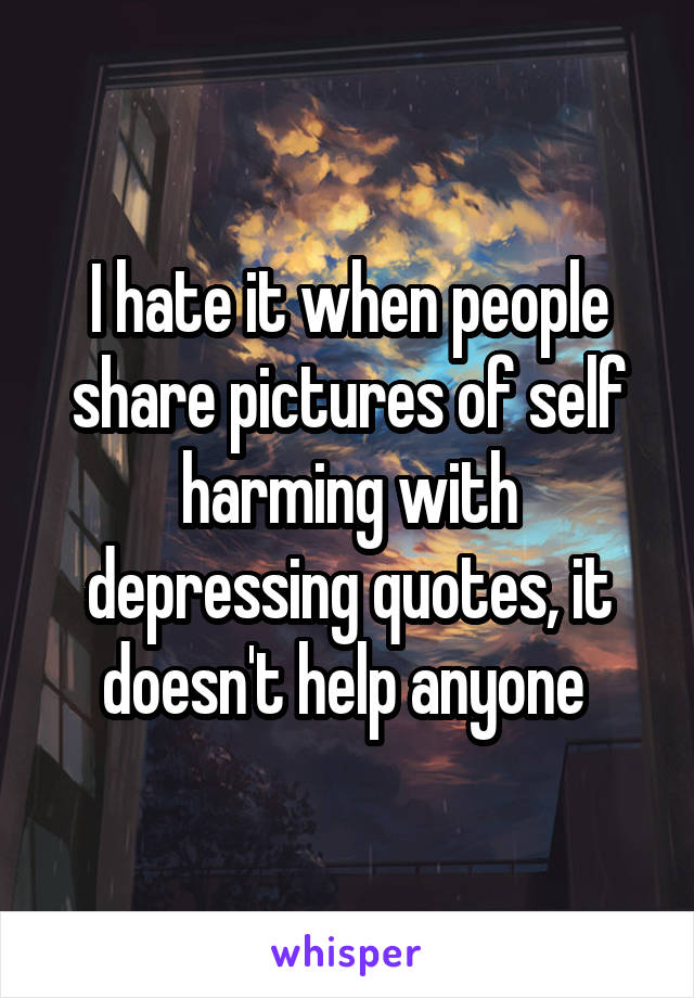 I hate it when people share pictures of self harming with depressing quotes, it doesn't help anyone 