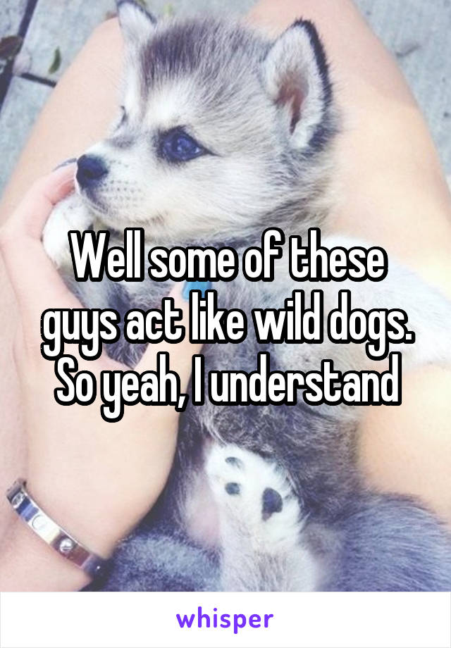 Well some of these guys act like wild dogs. So yeah, I understand