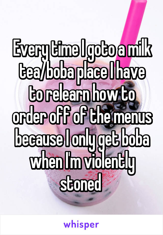 Every time I goto a milk tea/boba place I have to relearn how to order off of the menus because I only get boba when I'm violently stoned 