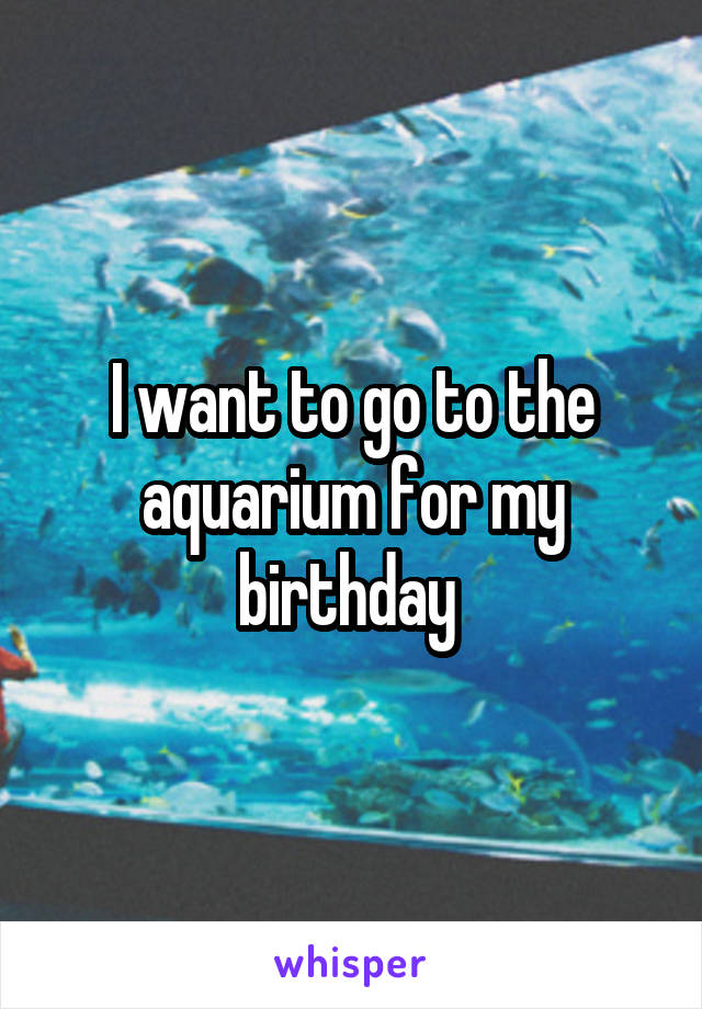 I want to go to the aquarium for my birthday 