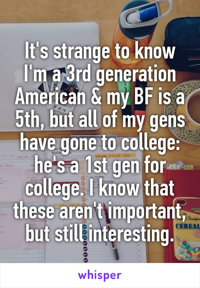 It's strange to know I'm a 3rd generation American & my BF is a 5th, but all of my gens have gone to college: he's a 1st gen for college. I know that these aren't important, but still interesting.