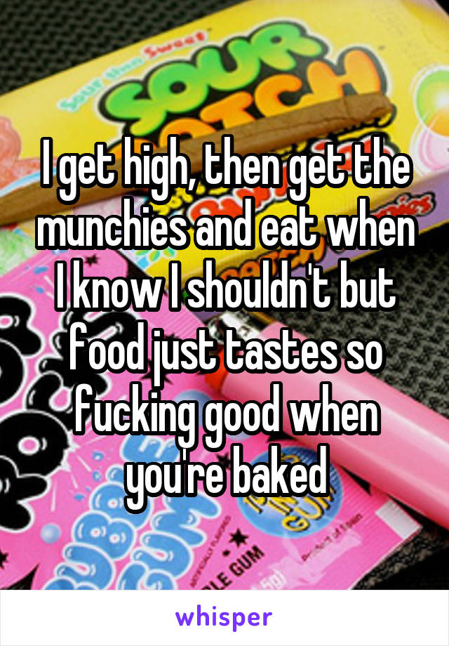 I get high, then get the munchies and eat when I know I shouldn't but food just tastes so fucking good when you're baked