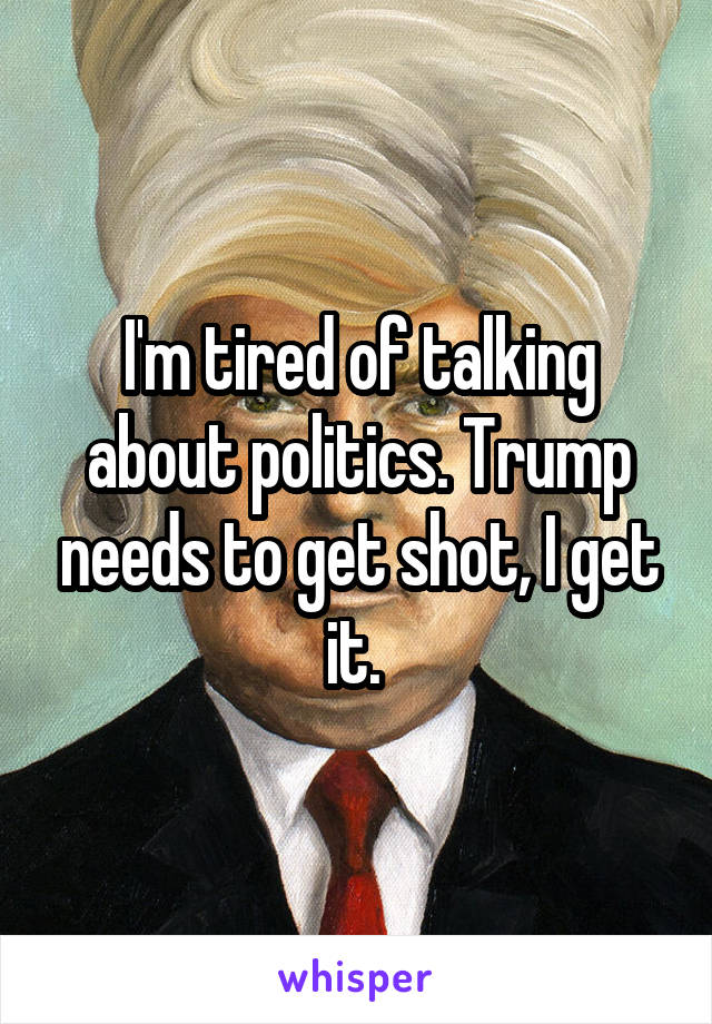 I'm tired of talking about politics. Trump needs to get shot, I get it. 