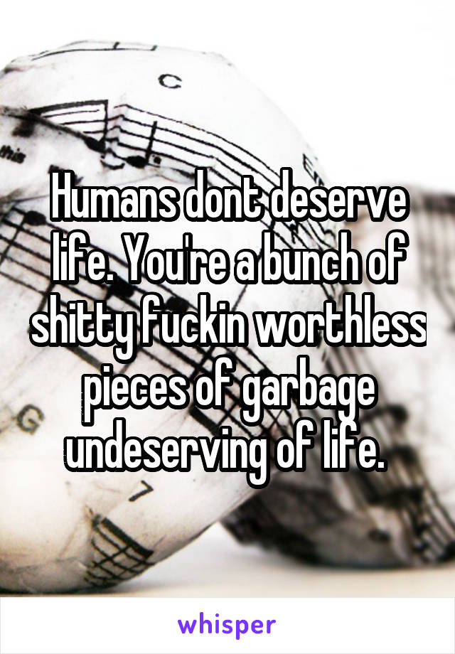 Humans dont deserve life. You're a bunch of shitty fuckin worthless pieces of garbage undeserving of life. 