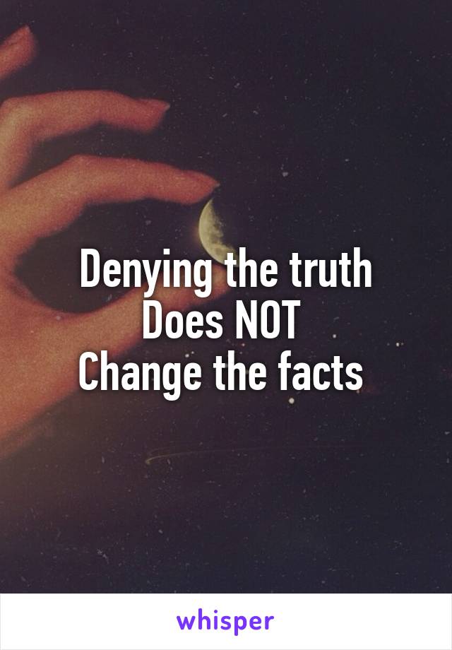 Denying the truth
Does NOT 
Change the facts 