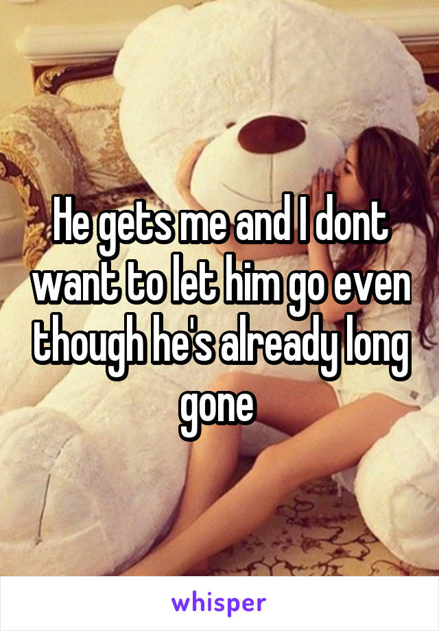 He gets me and I dont want to let him go even though he's already long gone 