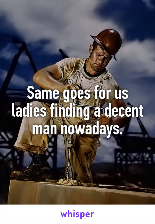 Same goes for us ladies finding a decent man nowadays.