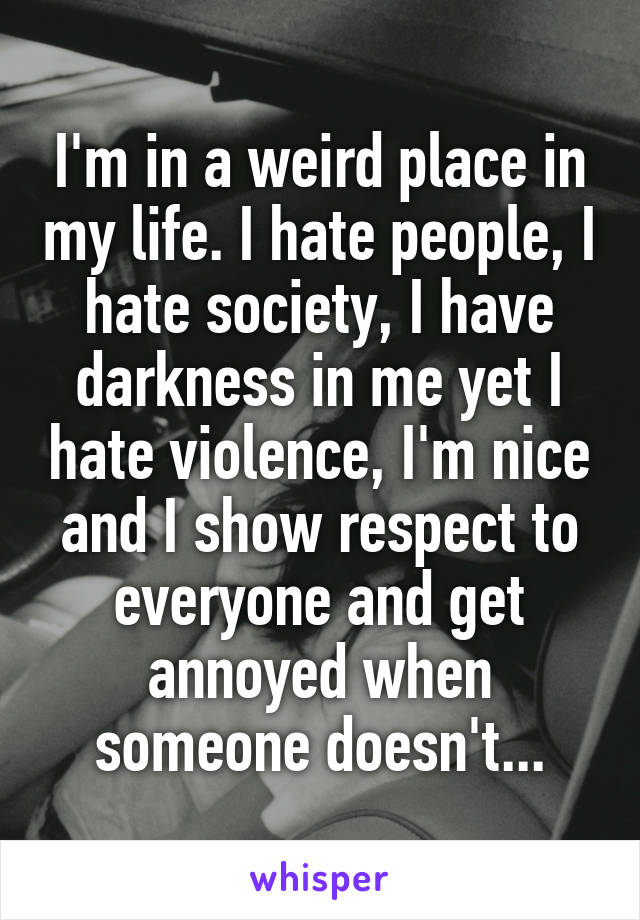 I'm in a weird place in my life. I hate people, I hate society, I have darkness in me yet I hate violence, I'm nice and I show respect to everyone and get annoyed when someone doesn't...