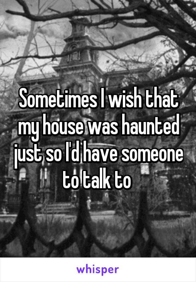 Sometimes I wish that my house was haunted just so I'd have someone to talk to 