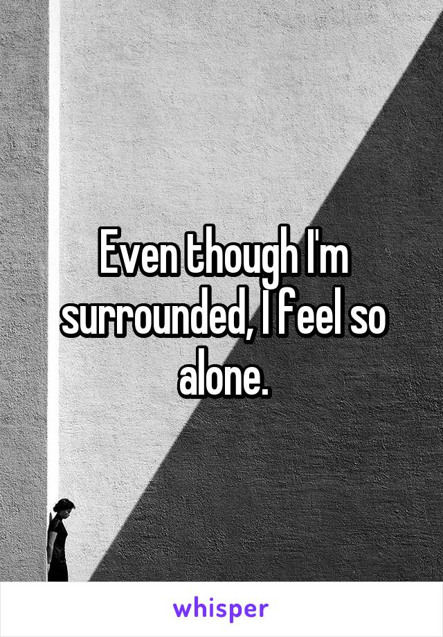 Even though I'm surrounded, I feel so alone.