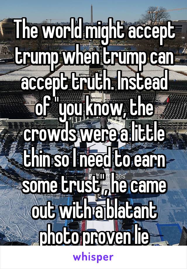 The world might accept trump when trump can accept truth. Instead of "you know, the crowds were a little thin so I need to earn some trust", he came out with a blatant photo proven lie