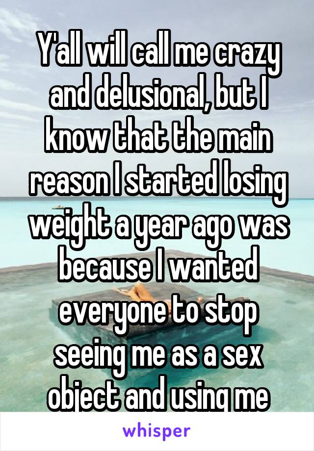 Y'all will call me crazy and delusional, but I know that the main reason I started losing weight a year ago was because I wanted everyone to stop seeing me as a sex object and using me