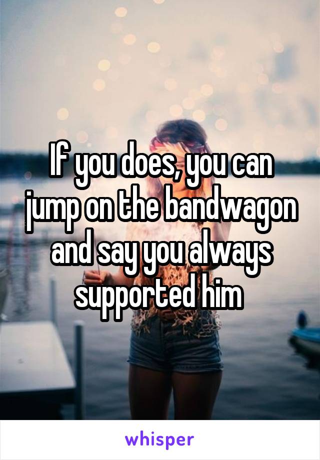 If you does, you can jump on the bandwagon and say you always supported him 