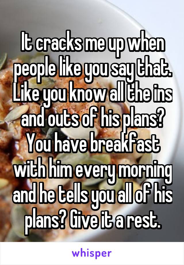 It cracks me up when people like you say that. Like you know all the ins and outs of his plans? You have breakfast with him every morning and he tells you all of his plans? Give it a rest.