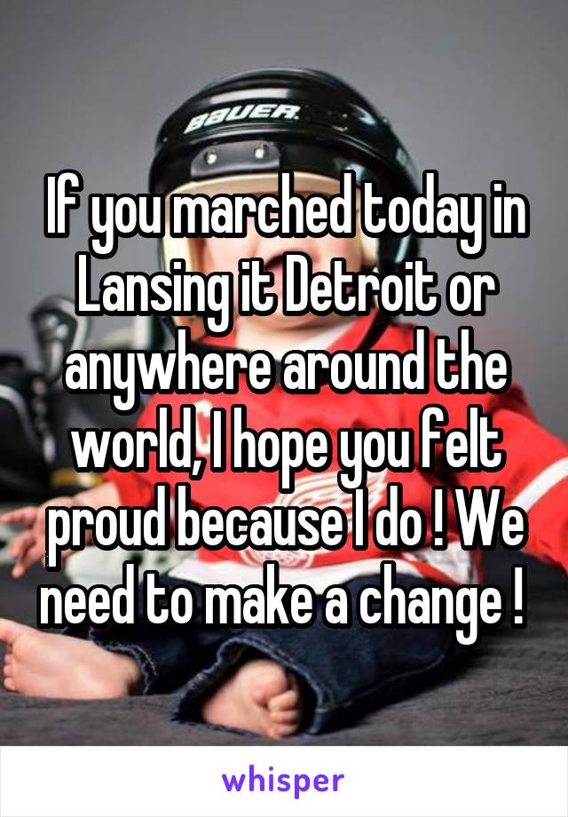 If you marched today in Lansing it Detroit or anywhere around the world, I hope you felt proud because I do ! We need to make a change ! 