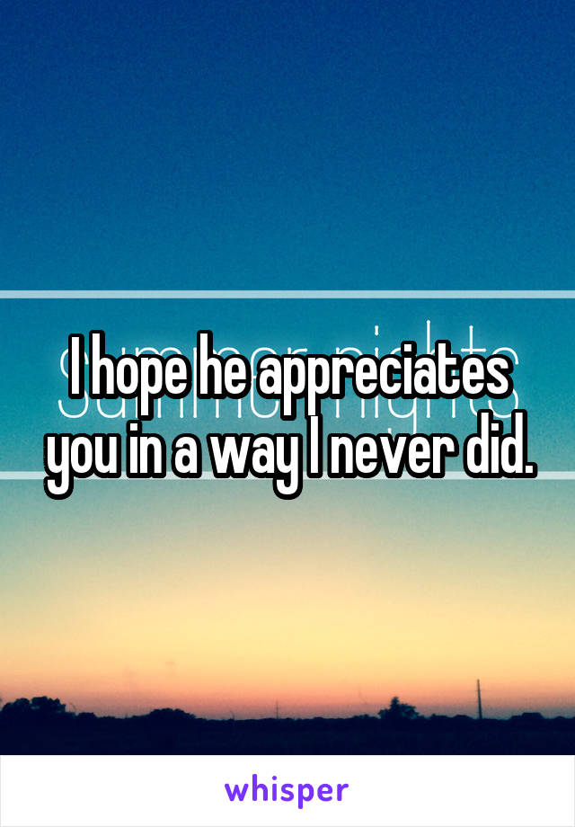 I hope he appreciates you in a way I never did.