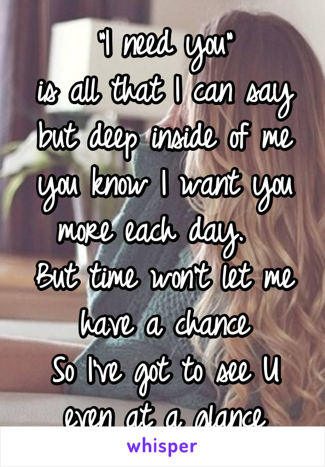 "I need you"
is all that I can say
but deep inside of me you know I want you more each day.  
But time won't let me have a chance
So I've got to see U even at a glance