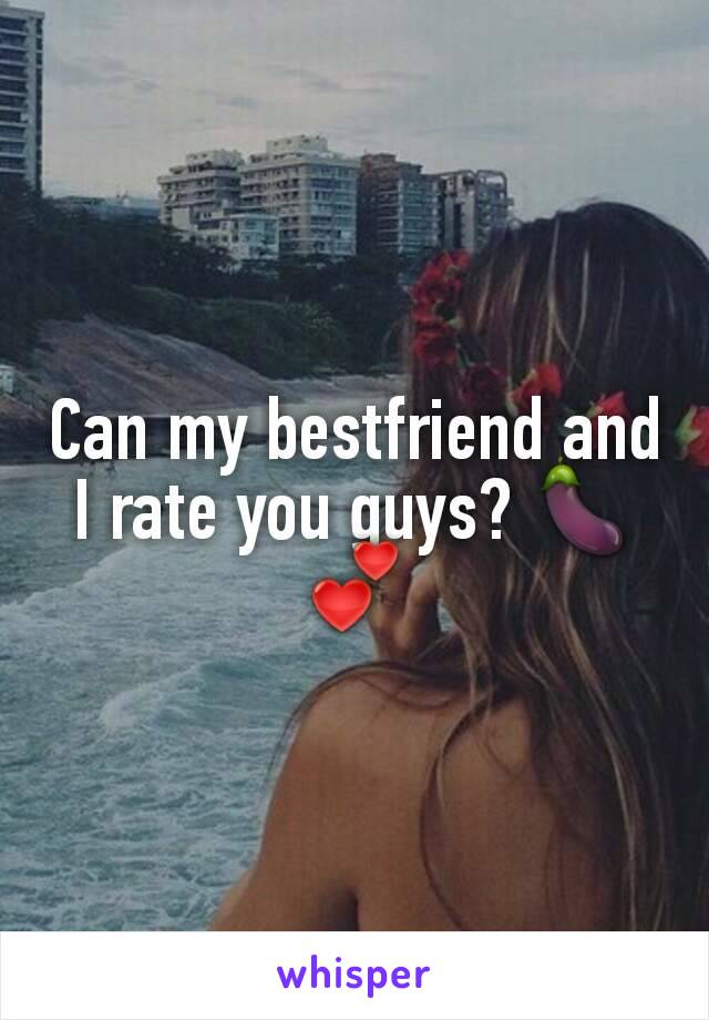 Can my bestfriend and I rate you guys? 🍆💕