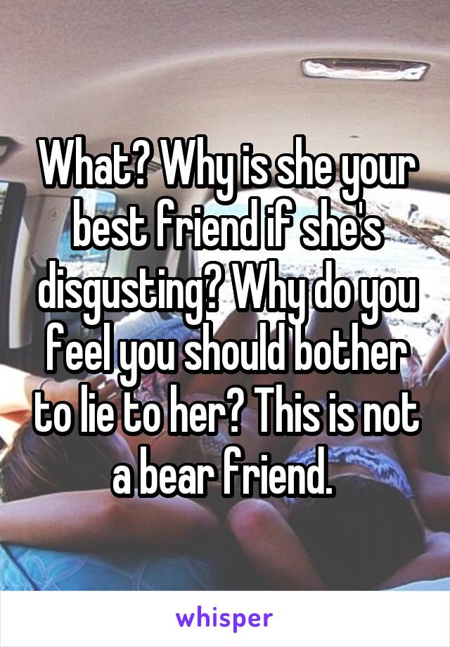 What? Why is she your best friend if she's disgusting? Why do you feel you should bother to lie to her? This is not a bear friend. 