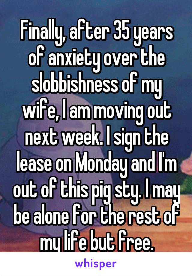 Finally, after 35 years of anxiety over the slobbishness of my wife, I am moving out next week. I sign the lease on Monday and I'm out of this pig sty. I may be alone for the rest of my life but free.