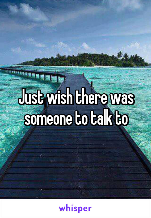 Just wish there was someone to talk to