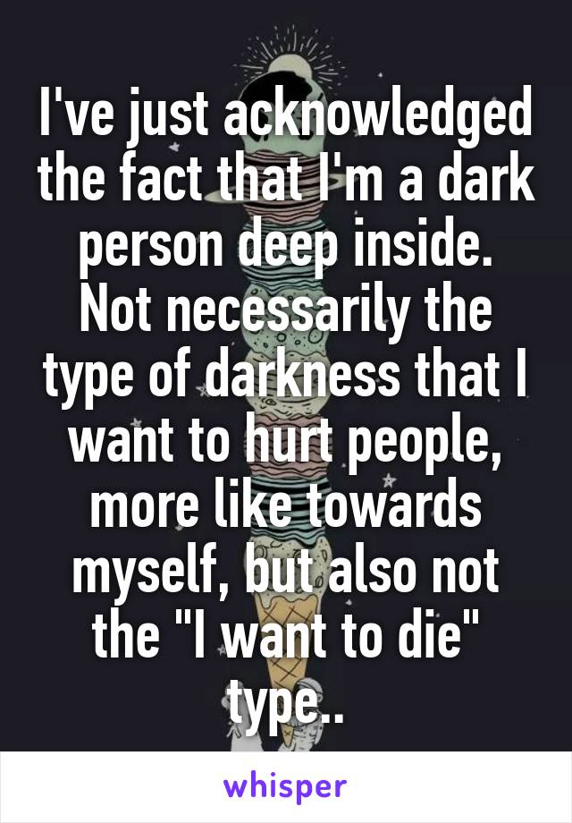 I've just acknowledged the fact that I'm a dark person deep inside. Not necessarily the type of darkness that I want to hurt people, more like towards myself, but also not the "I want to die" type..