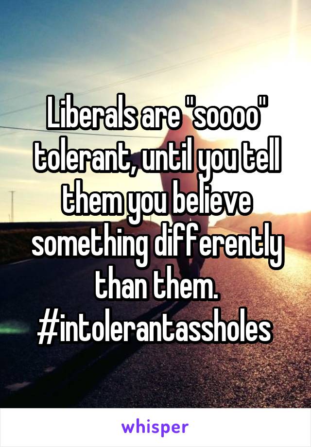 Liberals are "soooo" tolerant, until you tell them you believe something differently than them. #intolerantassholes 