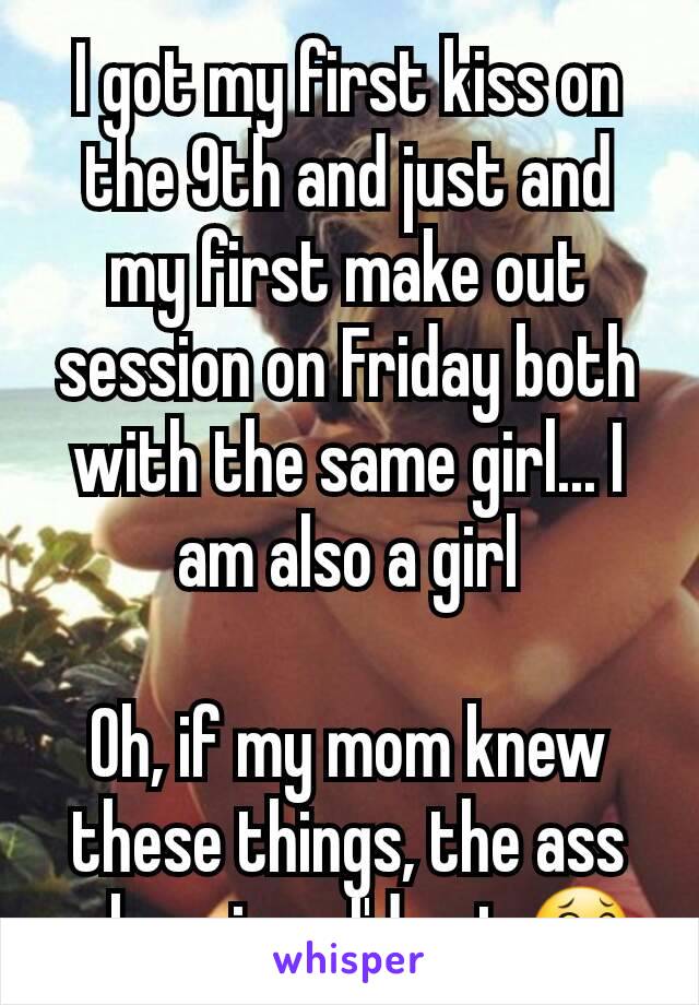 I got my first kiss on the 9th and just and my first make out session on Friday both with the same girl... I am also a girl

Oh, if my mom knew these things, the ass whoopings I'd get 😂