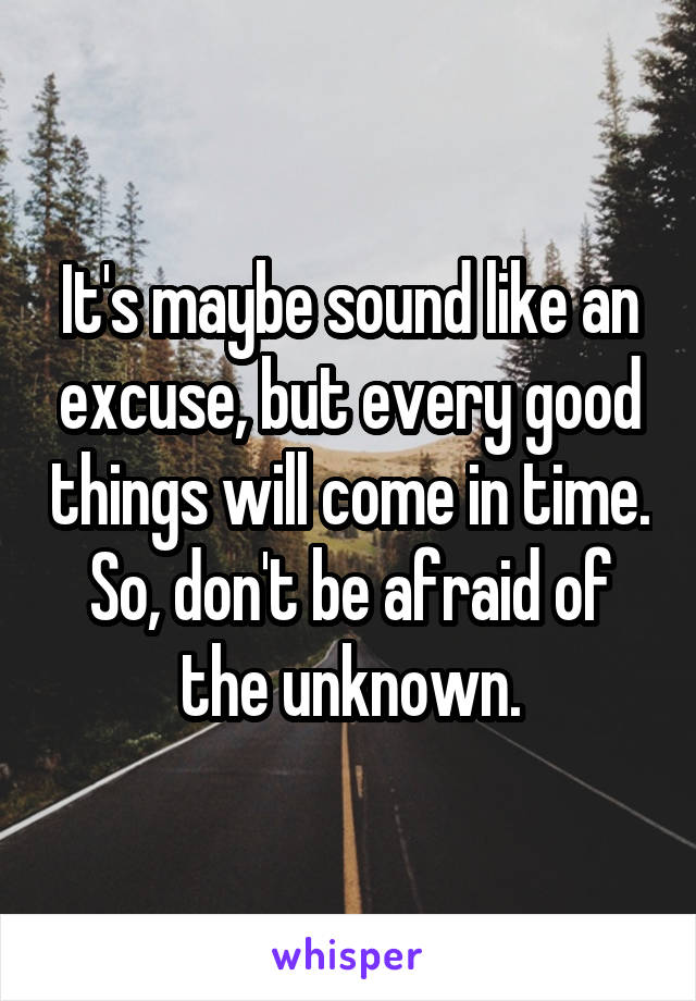 It's maybe sound like an excuse, but every good things will come in time. So, don't be afraid of the unknown.