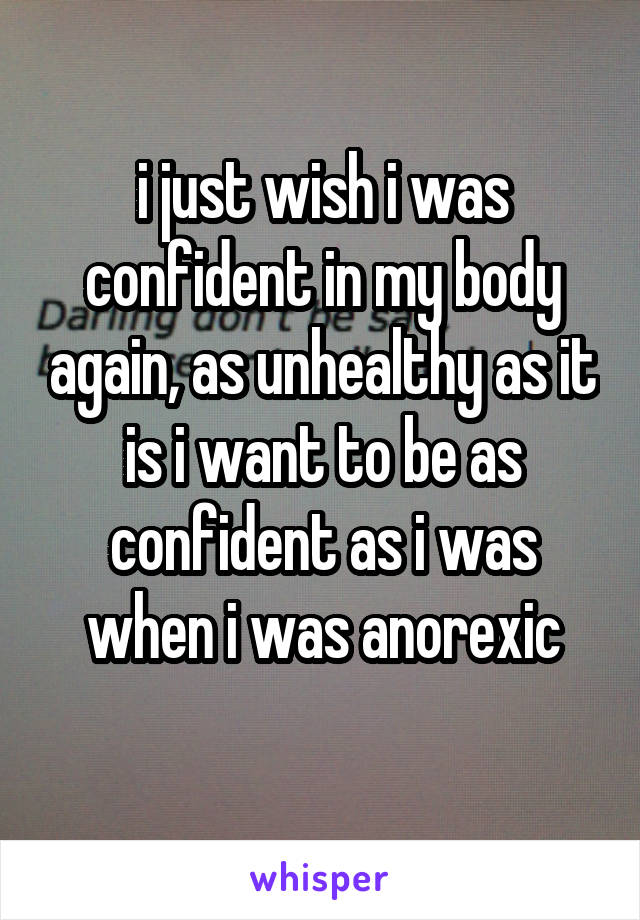 i just wish i was confident in my body again, as unhealthy as it is i want to be as confident as i was when i was anorexic
