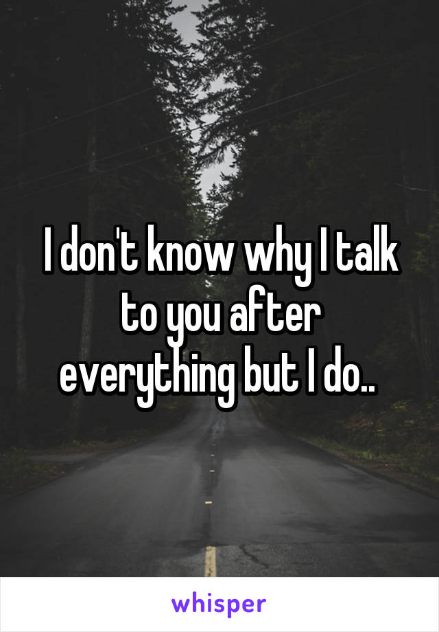 I don't know why I talk to you after everything but I do.. 