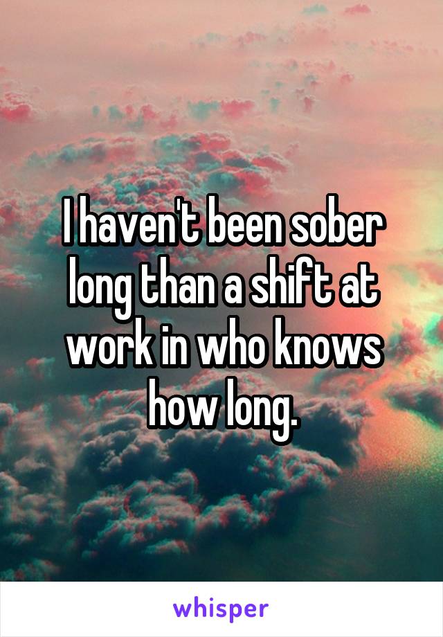 I haven't been sober long than a shift at work in who knows how long.