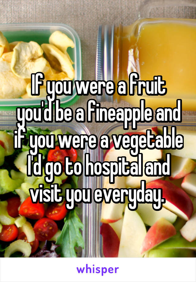 If you were a fruit you'd be a fineapple and if you were a vegetable I'd go to hospital and visit you everyday. 