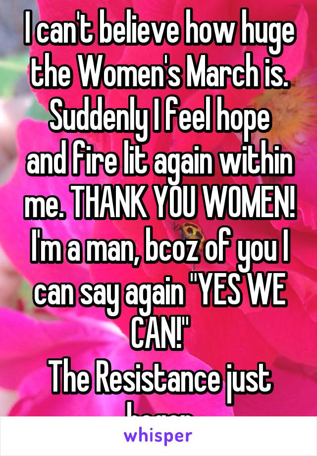 I can't believe how huge the Women's March is.
Suddenly I feel hope and fire lit again within me. THANK YOU WOMEN!
I'm a man, bcoz of you I can say again "YES WE CAN!"
The Resistance just began