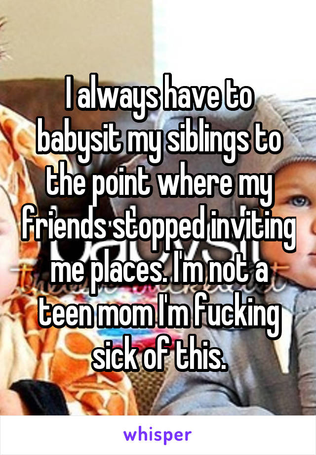 I always have to babysit my siblings to the point where my friends stopped inviting me places. I'm not a teen mom I'm fucking sick of this.